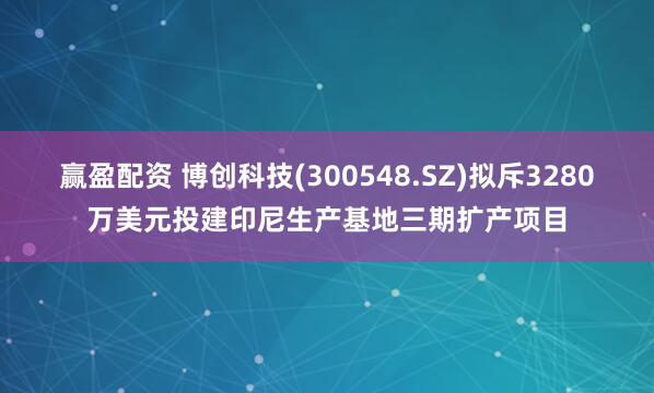 赢盈配资 博创科技(300548.SZ)拟斥3280万美元投建印尼生产基地三期扩产项目
