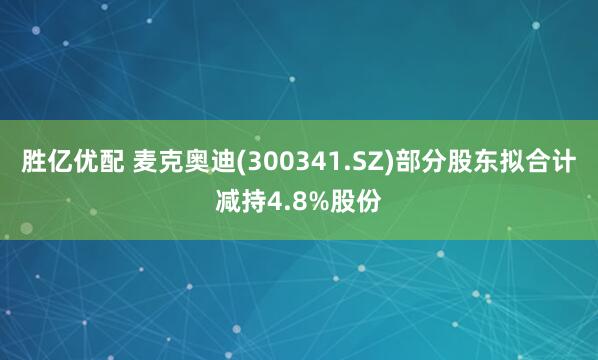 胜亿优配 麦克奥迪(300341.SZ)部分股东拟合计减持4.8%股份