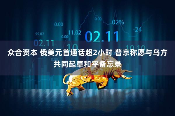 众合资本 俄美元首通话超2小时 普京称愿与乌方共同起草和平备忘录
