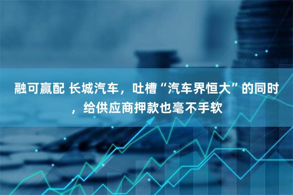 融可赢配 长城汽车，吐槽“汽车界恒大”的同时，给供应商押款也毫不手软