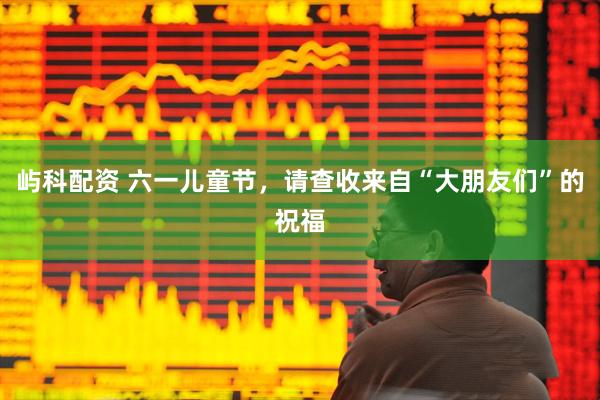 屿科配资 六一儿童节，请查收来自“大朋友们”的祝福