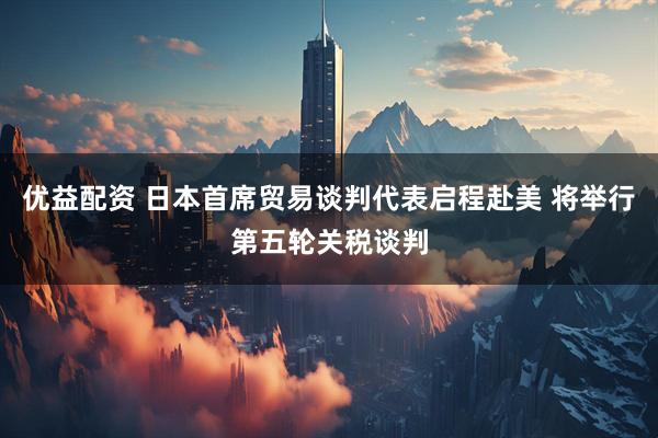 优益配资 日本首席贸易谈判代表启程赴美 将举行第五轮关税谈判
