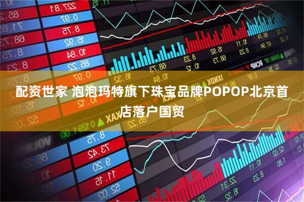 配资世家 泡泡玛特旗下珠宝品牌POPOP北京首店落户国贸