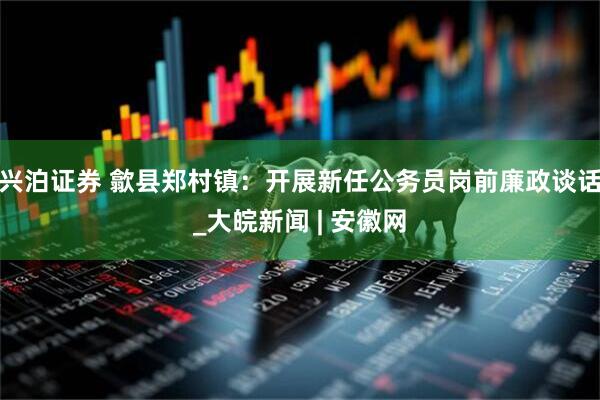 兴泊证券 歙县郑村镇：开展新任公务员岗前廉政谈话_大皖新闻 | 安徽网