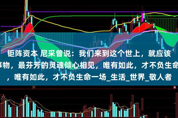 钜阵资本 尼采曾说：我们来到这个世上，就应该跟最好的人，最美的事物，最芬芳的灵魂倾心相见，唯有如此，才不负生命一场_生活_世界_敬人者