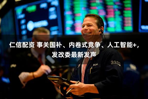 仁信配资 事关国补、内卷式竞争、人工智能+，发改委最新发声