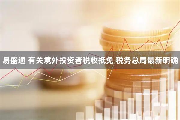 易盛通 有关境外投资者税收抵免 税务总局最新明确