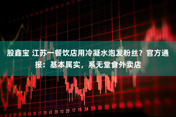 股鑫宝 江苏一餐饮店用冷凝水泡发粉丝？官方通报：基本属实，系无堂食外卖店