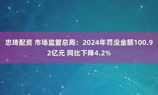 忠琦配资 市场监管总局：2024年罚没金额100.92亿元 同比下降4.2%