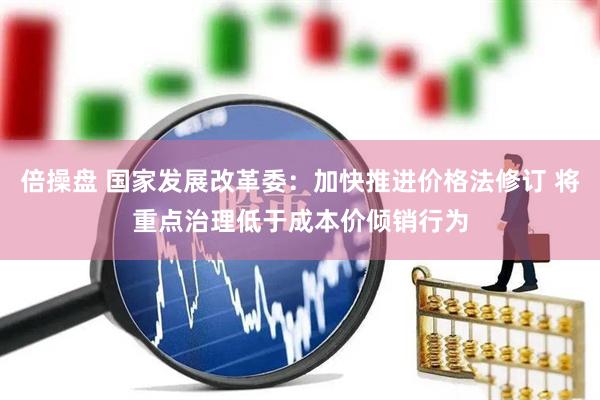倍操盘 国家发展改革委：加快推进价格法修订 将重点治理低于成本价倾销行为