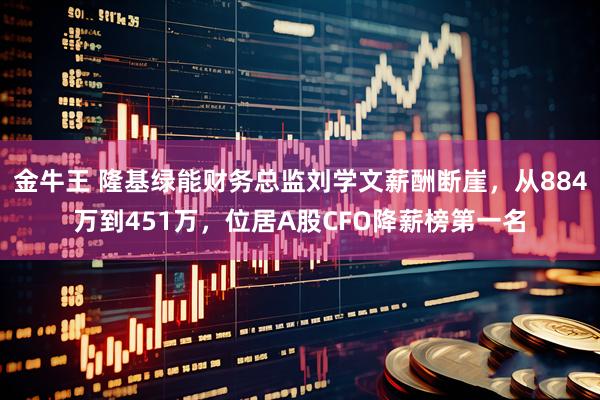 金牛王 隆基绿能财务总监刘学文薪酬断崖，从884万到451万，位居A股CFO降薪榜第一名