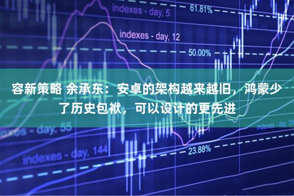 容新策略 余承东：安卓的架构越来越旧，鸿蒙少了历史包袱，可以设计的更先进