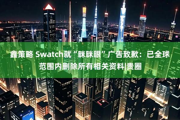 鑫策略 Swatch就“眯眯眼”广告致歉：已全球范围内删除所有相关资料|贵圈