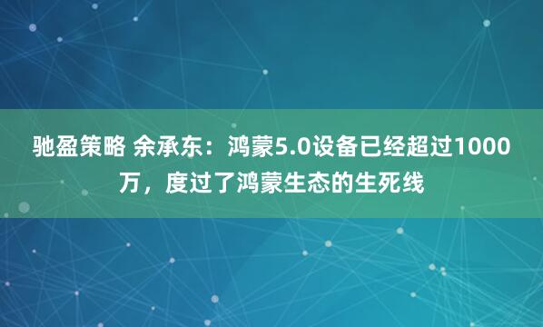 驰盈策略 余承东：鸿蒙5.0设备已经超过1000万，度过了鸿蒙生态的生死线
