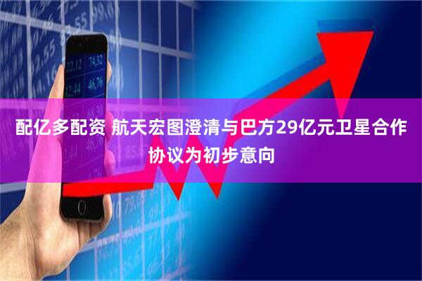 配亿多配资 航天宏图澄清与巴方29亿元卫星合作协议为初步意向