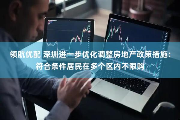 领航优配 深圳进一步优化调整房地产政策措施：符合条件居民在多个区内不限购