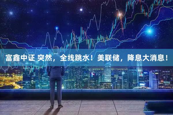 富鑫中证 突然，全线跳水！美联储，降息大消息！