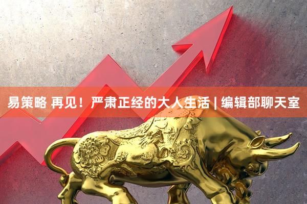 易策略 再见！严肃正经的大人生活 | 编辑部聊天室