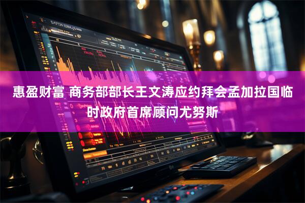 惠盈财富 商务部部长王文涛应约拜会孟加拉国临时政府首席顾问尤努斯
