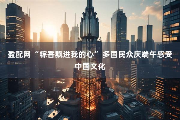 盈配网 “粽香飘进我的心” 多国民众庆端午感受中国文化