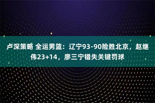 卢深策略 全运男篮：辽宁93-90险胜北京，赵继伟23+14，廖三宁错失关键罚球
