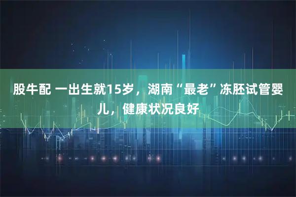 股牛配 一出生就15岁，湖南“最老”冻胚试管婴儿，健康状况良好