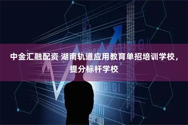 中金汇融配资 湖南轨道应用教育单招培训学校,提分标杆学校