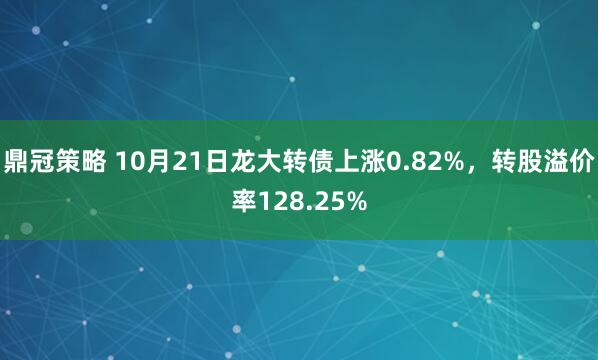 鼎冠策略 10月21日龙大转债上涨0.82%，转股溢价率128.25%