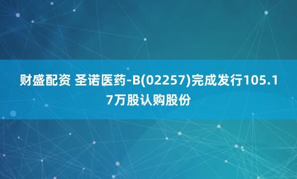 财盛配资 圣诺医药-B(02257)完成发行105.17万股认购股份