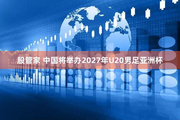 股管家 中国将举办2027年U20男足亚洲杯