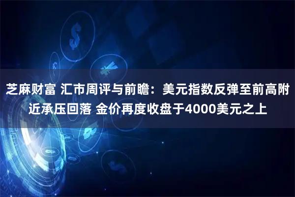 芝麻财富 汇市周评与前瞻：美元指数反弹至前高附近承压回落 金价再度收盘于4000美元之上
