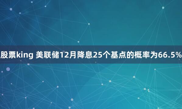 股票king 美联储12月降息25个基点的概率为66.5%
