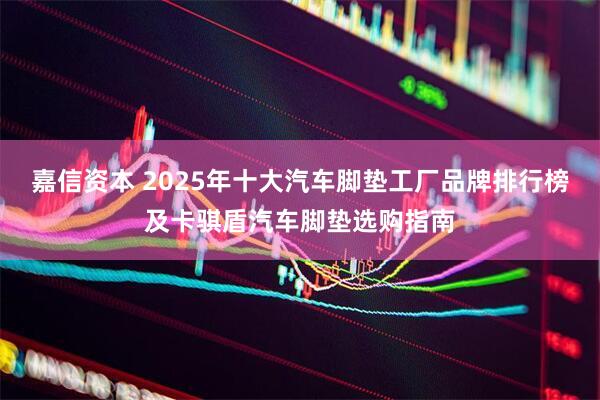 嘉信资本 2025年十大汽车脚垫工厂品牌排行榜及卡骐盾汽车脚垫选购指南