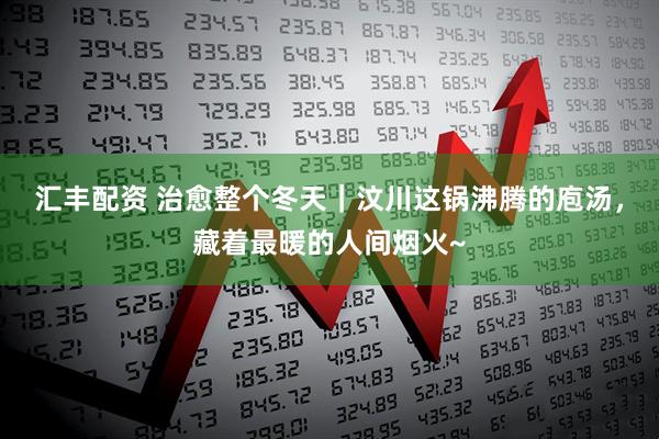 汇丰配资 治愈整个冬天｜汶川这锅沸腾的庖汤，藏着最暖的人间烟火~