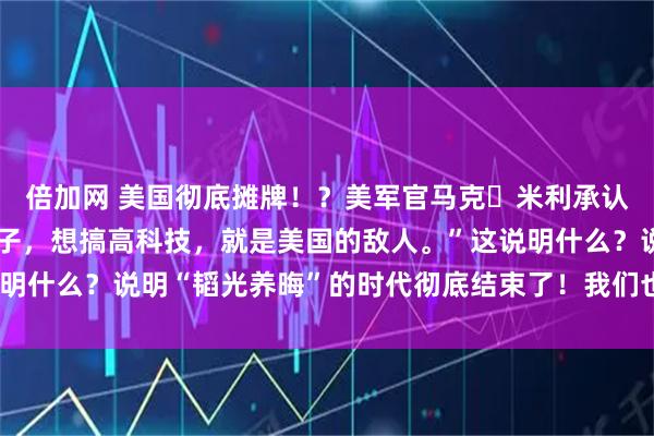 倍加网 美国彻底摊牌!?美军官马克・米利承认:“只要中国想过好日子,想搞高科技,就是美国的敌人。”这说明什么?说明“韬光养晦”的时代彻底结束了!我们也没必要装糊涂!