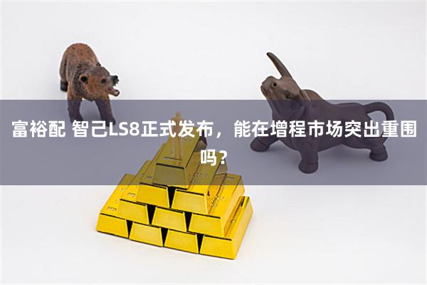 富裕配 智己LS8正式发布，能在增程市场突出重围吗？