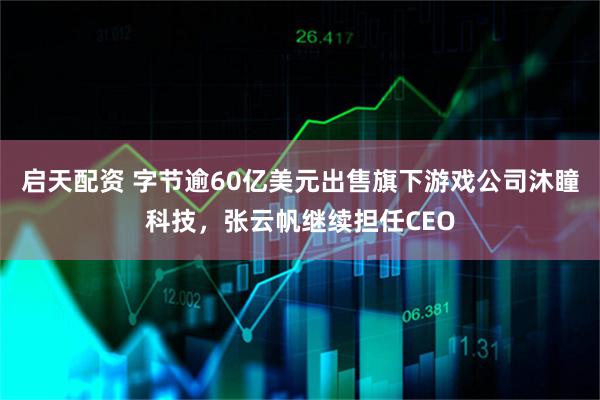 启天配资 字节逾60亿美元出售旗下游戏公司沐瞳科技,张云帆继续担任CEO