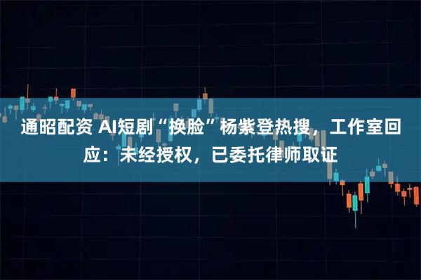 通昭配资 AI短剧“换脸”杨紫登热搜,工作室回应:未经授权,已委托律师取证