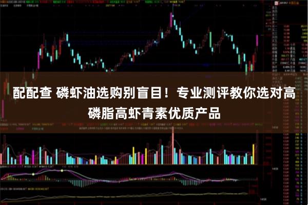 配配查 磷虾油选购别盲目！专业测评教你选对高磷脂高虾青素优质产品