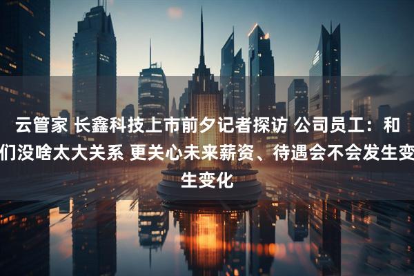 云管家 长鑫科技上市前夕记者探访 公司员工：和我们没啥太大关系 更关心未来薪资、待遇会不会发生变化
