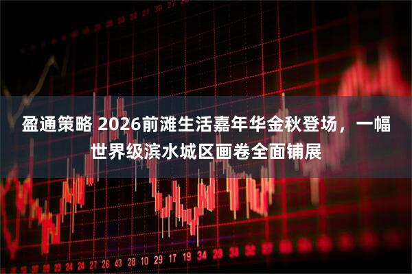 盈通策略 2026前滩生活嘉年华金秋登场，一幅世界级滨水城区画卷全面铺展