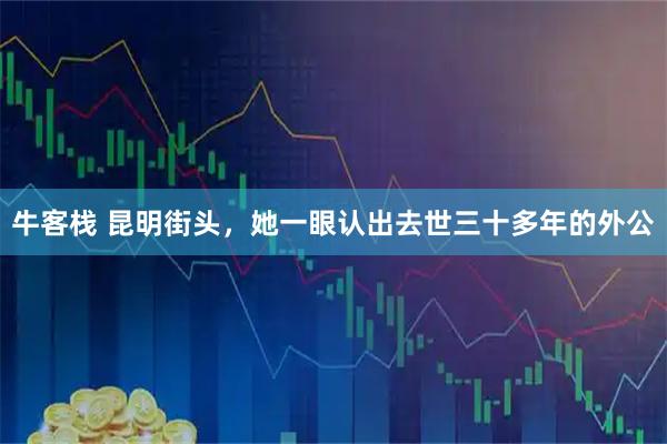 牛客栈 昆明街头,她一眼认出去世三十多年的外公